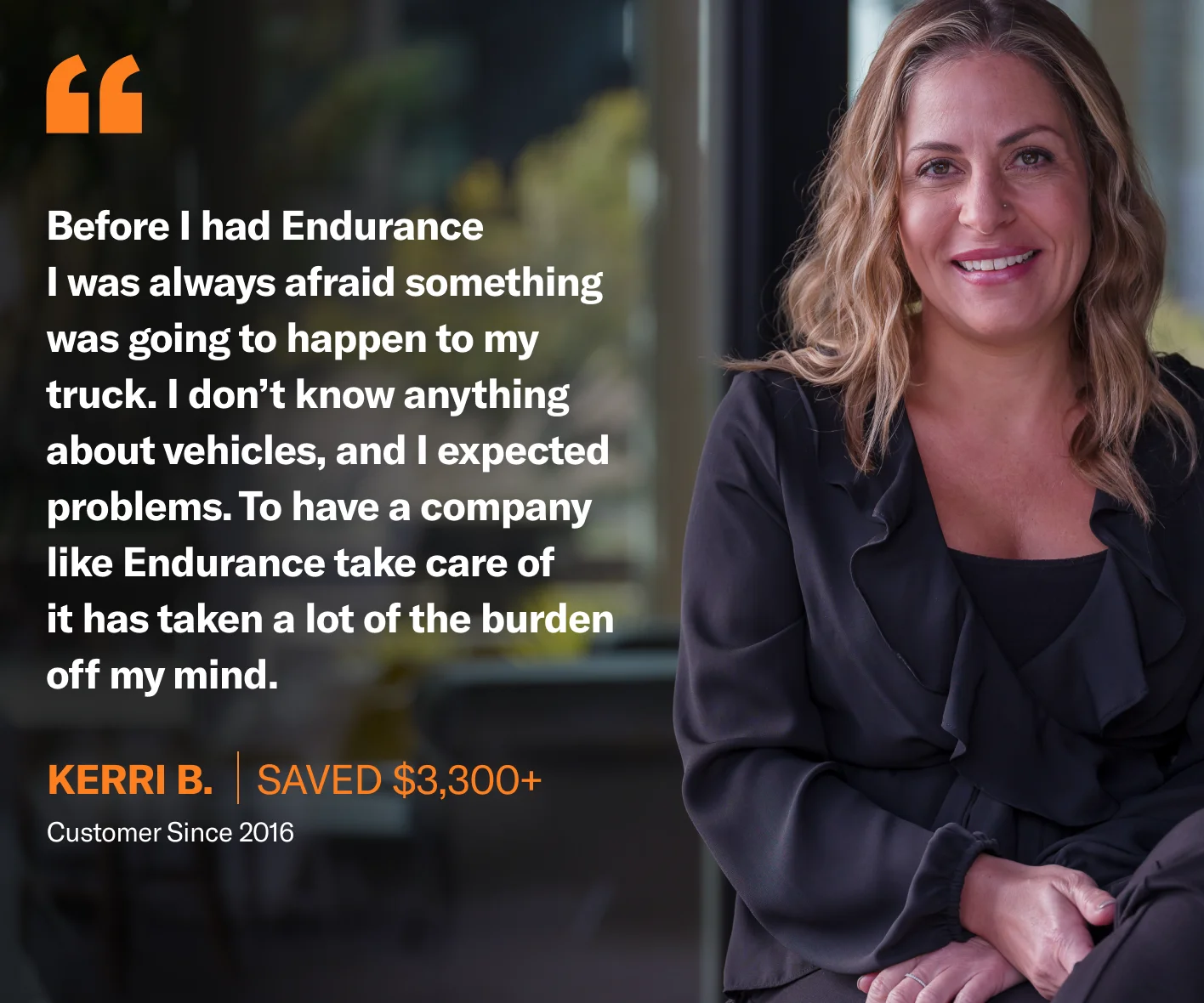 Before I had Endurance, I was always afraid something was going to happen to my truck. I don’t know anything about vehicles and I expected problems. To have a company like Endurance take care of it has taken a lot of the burden off my mind.